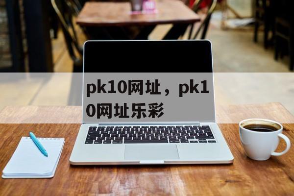 pk10网址，pk10网址乐彩